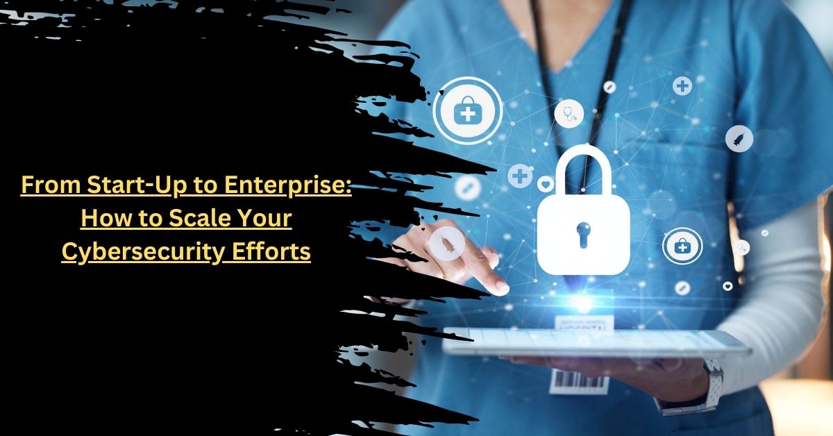 From Start-Up to Enterprise: How to Scale Your Cybersecurity Efforts