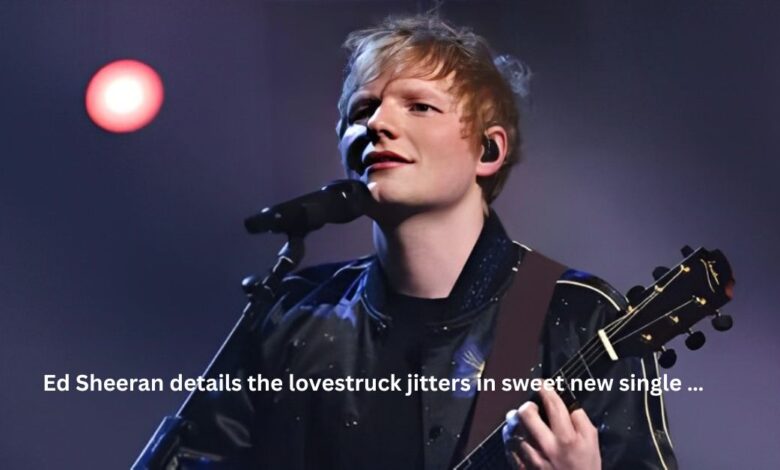 Ed Sheeran details the lovestruck jitters in sweet new single …