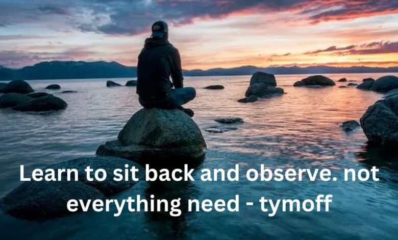 Learn to sit back and observe. not everything need - tymoff